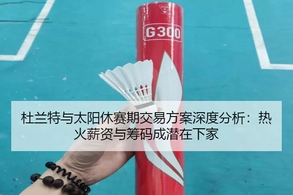 杜兰特与太阳休赛期交易方案深度分析：热火薪资与筹码成潜在下家