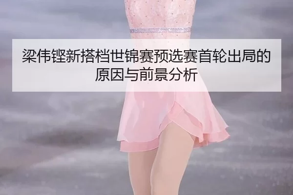 梁伟铿新搭档世锦赛预选赛首轮出局的原因与前景分析
